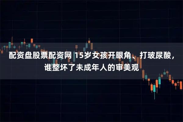 配资盘股票配资网 15岁女孩开眼角、打玻尿酸，谁整坏了未成年人的审美观