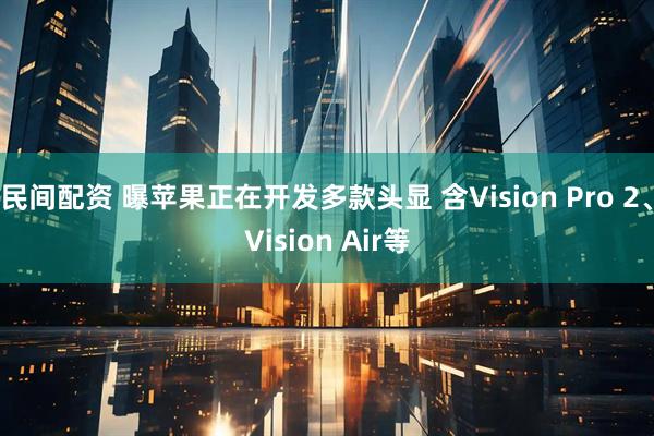 民间配资 曝苹果正在开发多款头显 含Vision Pro 2、Vision Air等