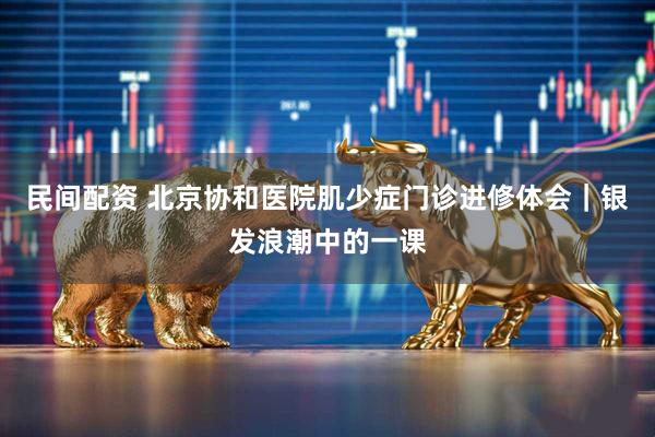 民间配资 北京协和医院肌少症门诊进修体会｜银发浪潮中的一课
