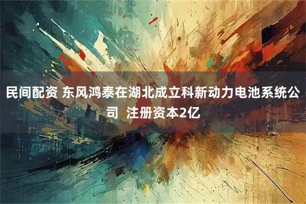 民间配资 东风鸿泰在湖北成立科新动力电池系统公司  注册资本2亿