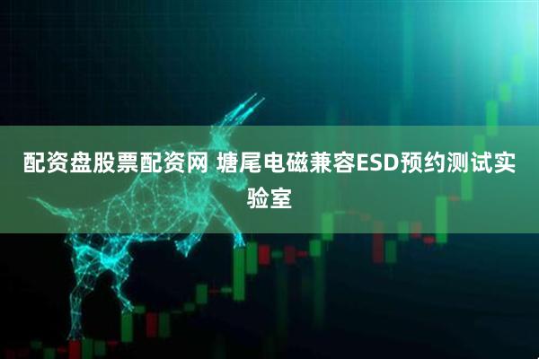 配资盘股票配资网 塘尾电磁兼容ESD预约测试实验室