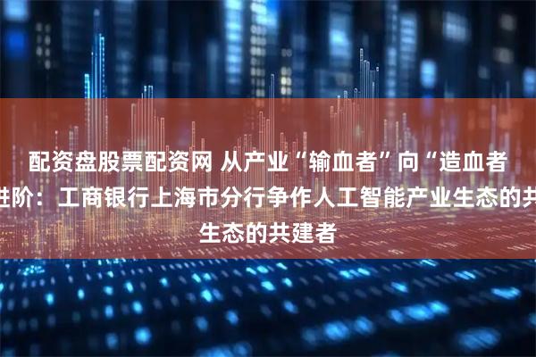 配资盘股票配资网 从产业“输血者”向“造血者”的进阶：工商银行上海市分行争作人工智能产业生态的共建者