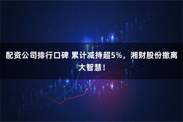 配资公司排行口碑 累计减持超5%，湘财股份撤离大智慧！