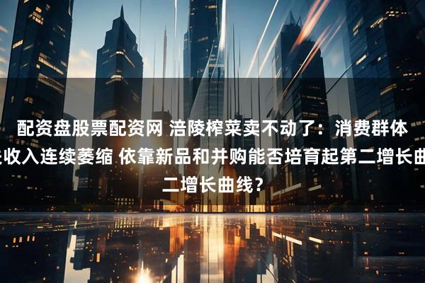 配资盘股票配资网 涪陵榨菜卖不动了：消费群体流失收入连续萎缩 依靠新品和并购能否培育起第二增长曲线？