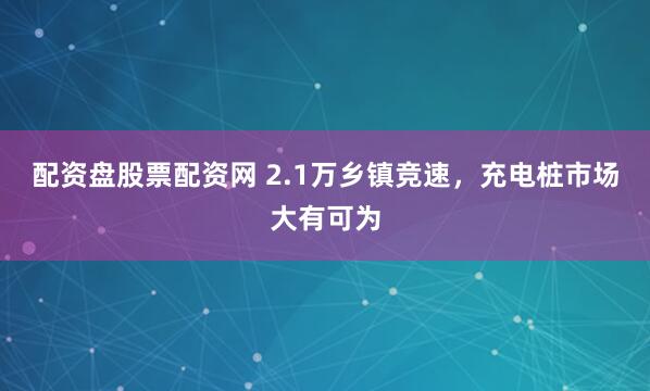 配资盘股票配资网 2.1万乡镇竞速，充电桩市场大有可为