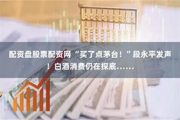 配资盘股票配资网 “买了点茅台！”段永平发声！白酒消费仍在探底……