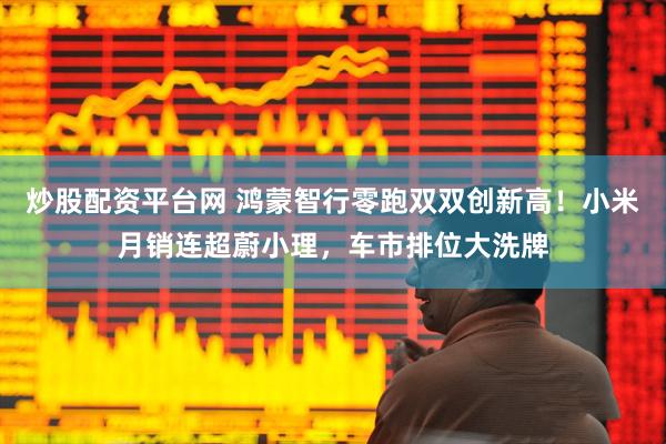 炒股配资平台网 鸿蒙智行零跑双双创新高！小米月销连超蔚小理，车市排位大洗牌