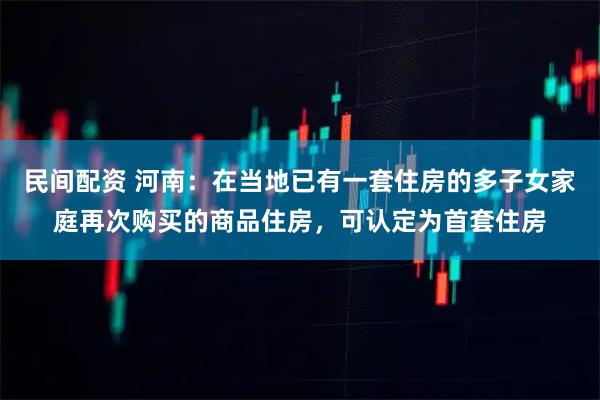 民间配资 河南：在当地已有一套住房的多子女家庭再次购买的商品住房，可认定为首套住房