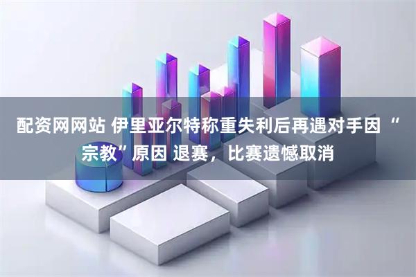 配资网网站 伊里亚尔特称重失利后再遇对手因 “宗教”原因 退赛，比赛遗憾取消