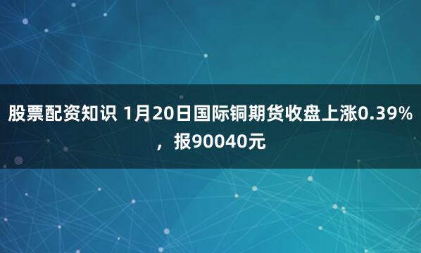 股票配资知识 1月20日国际铜期货收盘上涨0.39%，报90040元