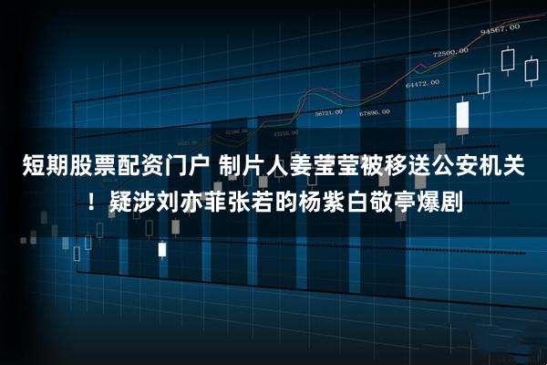 短期股票配资门户 制片人姜莹莹被移送公安机关！疑涉刘亦菲张若昀杨紫白敬亭爆剧