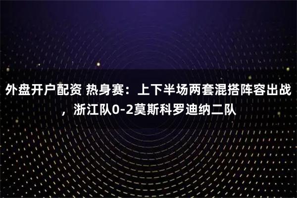 外盘开户配资 热身赛：上下半场两套混搭阵容出战，浙江队0-2莫斯科罗迪纳二队