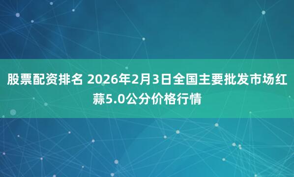 股票配资排名 2026年2月3日全国主要批发市场红蒜5.0公分价格行情