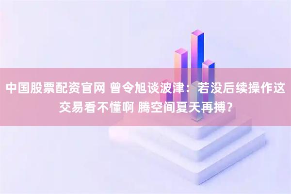中国股票配资官网 曾令旭谈波津：若没后续操作这交易看不懂啊 腾空间夏天再搏？
