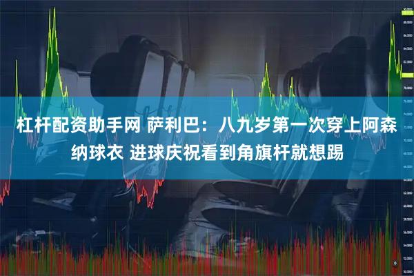 杠杆配资助手网 萨利巴：八九岁第一次穿上阿森纳球衣 进球庆祝看到角旗杆就想踢