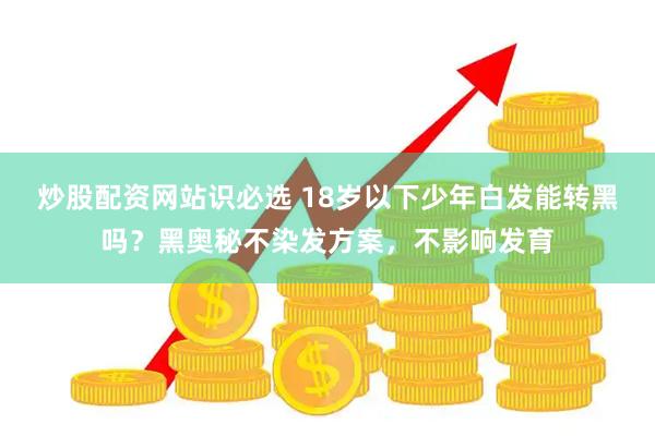 炒股配资网站识必选 18岁以下少年白发能转黑吗？黑奥秘不染发方案，不影响发育