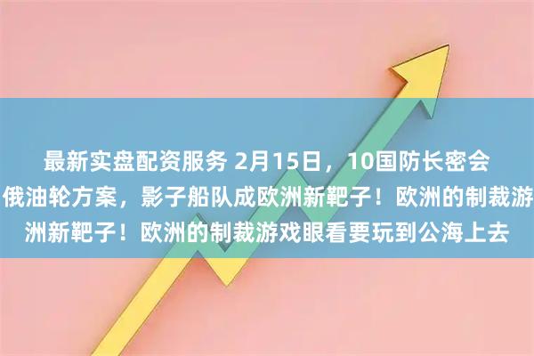 最新实盘配资服务 2月15日，10国防长密会慕尼黑，英国提出扣押俄油轮方案，影子船队成欧洲新靶子！欧洲的制裁游戏眼看要玩到公海上去