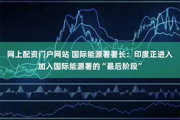 网上配资门户网站 国际能源署署长：印度正进入加入国际能源署的“最后阶段”