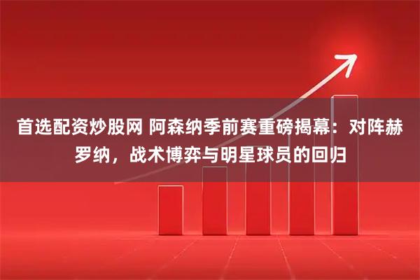 首选配资炒股网 阿森纳季前赛重磅揭幕：对阵赫罗纳，战术博弈与明星球员的回归