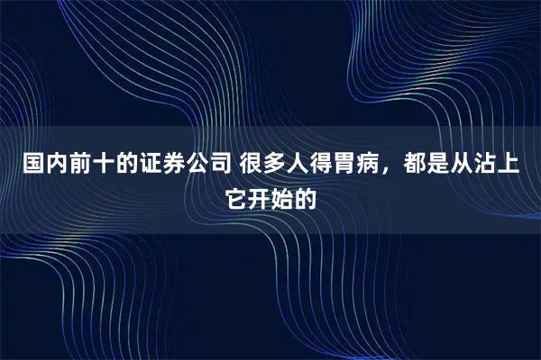 国内前十的证券公司 很多人得胃病，都是从沾上它开始的