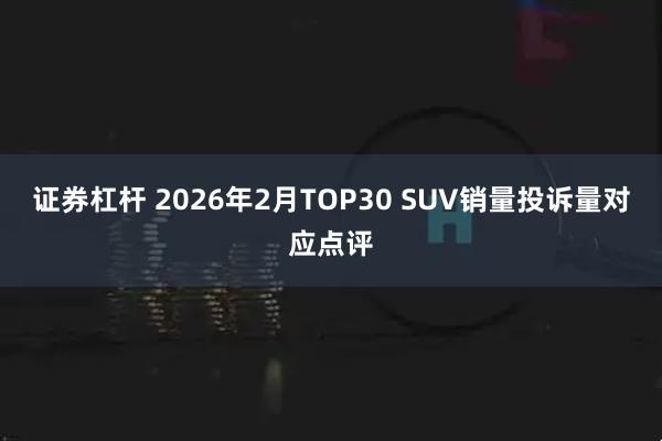 证券杠杆 2026年2月TOP30 SUV销量投诉量对应点评