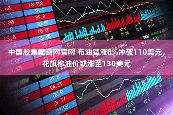 中国股票配资网官网 布油猛涨8%冲破110美元，花旗称油价或涨至130美元